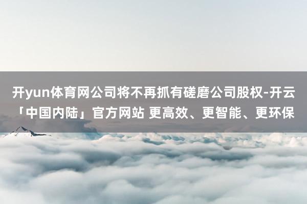 开yun体育网公司将不再抓有磋磨公司股权-开云「中国内陆」官方网站 更高效、更智能、更环保