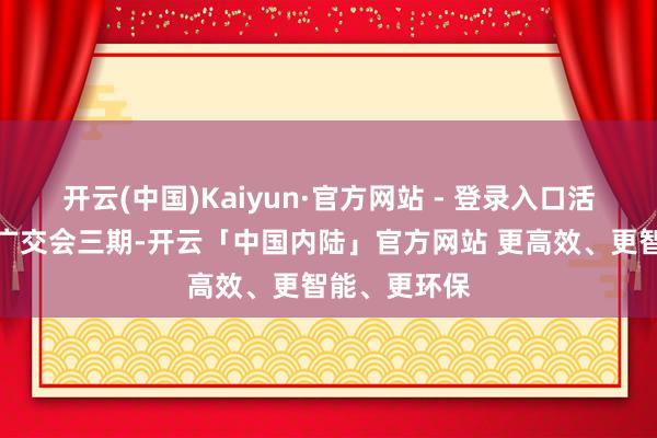 开云(中国)Kaiyun·官方网站 - 登录入口活动时候邻接广交会三期-开云「中国内陆」官方网站 更高效、更智能、更环保