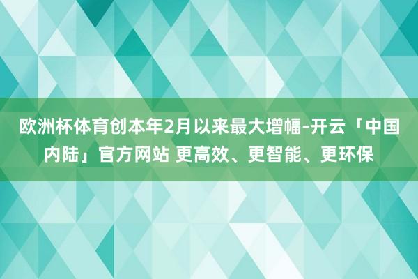 欧洲杯体育创本年2月以来最大增幅-开云「中国内陆」官方网站 更高效、更智能、更环保