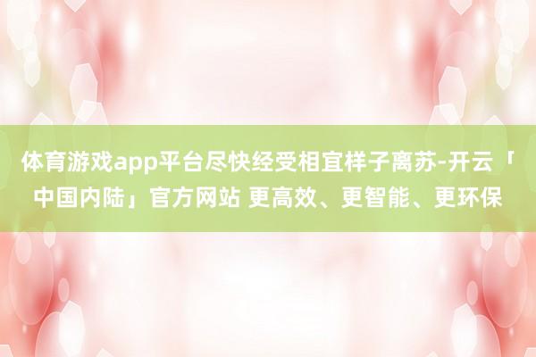 体育游戏app平台尽快经受相宜样子离苏-开云「中国内陆」官方网站 更高效、更智能、更环保