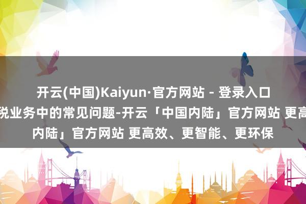 开云(中国)Kaiyun·官方网站 - 登录入口匡助商家惩处办理涉税业务中的常见问题-开云「中国内陆」官方网站 更高效、更智能、更环保