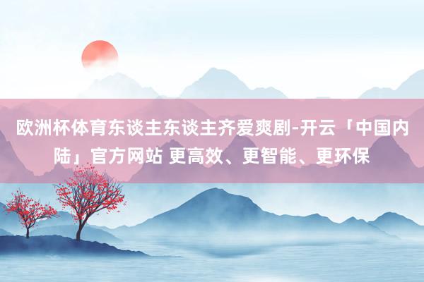 欧洲杯体育东谈主东谈主齐爱爽剧-开云「中国内陆」官方网站 更高效、更智能、更环保