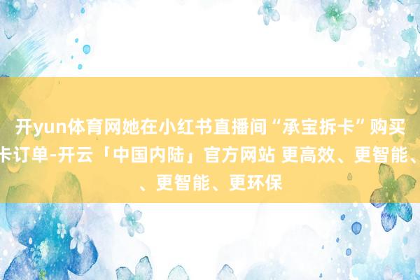 开yun体育网她在小红书直播间“承宝拆卡”购买多笔拆卡订单-开云「中国内陆」官方网站 更高效、更智能、更环保
