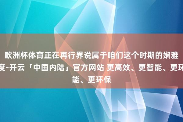 欧洲杯体育正在再行界说属于咱们这个时期的娴雅尺度-开云「中国内陆」官方网站 更高效、更智能、更环保