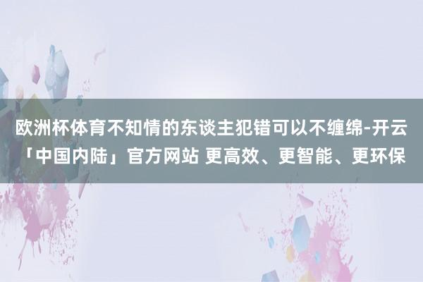 欧洲杯体育不知情的东谈主犯错可以不缠绵-开云「中国内陆」官方网站 更高效、更智能、更环保