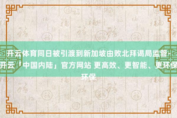 开云体育同日被引渡到新加坡由败北拜谒局监管-开云「中国内陆」官方网站 更高效、更智能、更环保