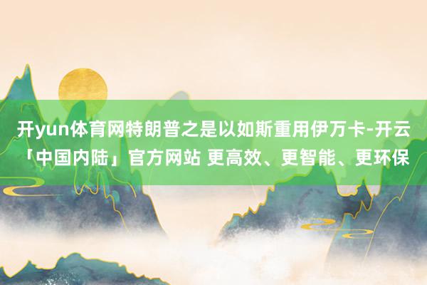 开yun体育网特朗普之是以如斯重用伊万卡-开云「中国内陆」官方网站 更高效、更智能、更环保