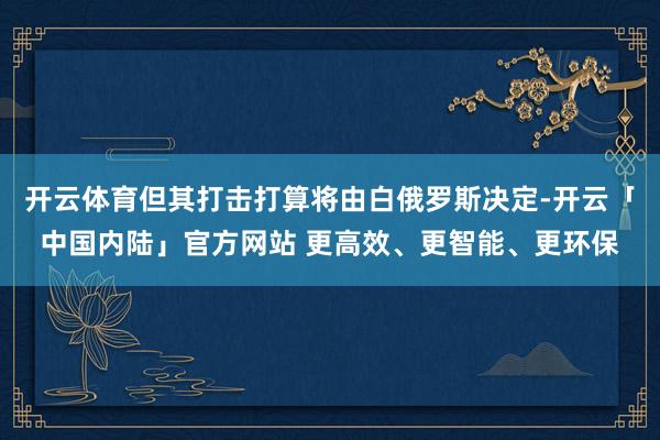 开云体育但其打击打算将由白俄罗斯决定-开云「中国内陆」官方网站 更高效、更智能、更环保