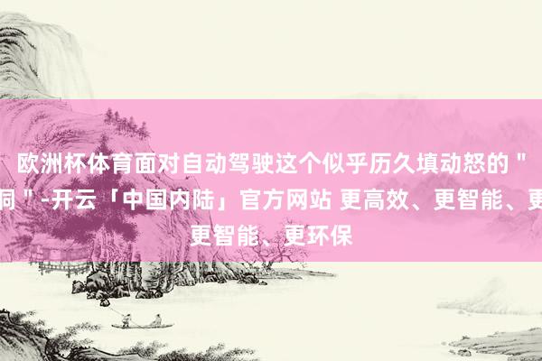 欧洲杯体育面对自动驾驶这个似乎历久填动怒的＂无底洞＂-开云「中国内陆」官方网站 更高效、更智能、更环保