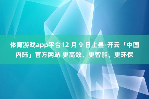 体育游戏app平台12 月 9 日上昼-开云「中国内陆」官方网站 更高效、更智能、更环保