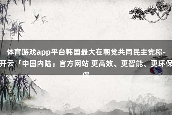 体育游戏app平台韩国最大在朝党共同民主党称-开云「中国内陆」官方网站 更高效、更智能、更环保