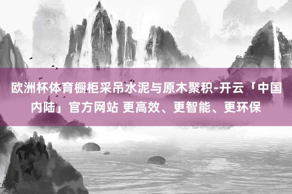 欧洲杯体育橱柜采吊水泥与原木聚积-开云「中国内陆」官方网站 更高效、更智能、更环保