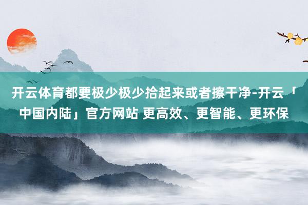 开云体育都要极少极少拾起来或者擦干净-开云「中国内陆」官方网站 更高效、更智能、更环保
