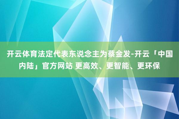 开云体育法定代表东说念主为蔡金发-开云「中国内陆」官方网站 更高效、更智能、更环保