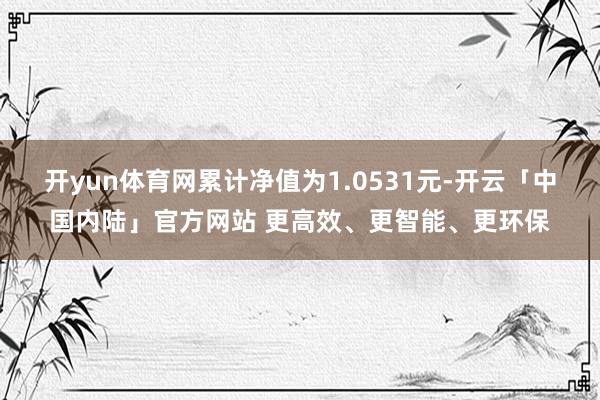 开yun体育网累计净值为1.0531元-开云「中国内陆」官方网站 更高效、更智能、更环保