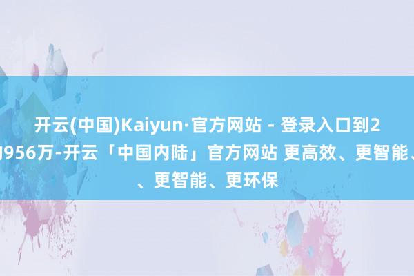 开云(中国)Kaiyun·官方网站 - 登录入口到2022年的956万-开云「中国内陆」官方网站 更高效、更智能、更环保