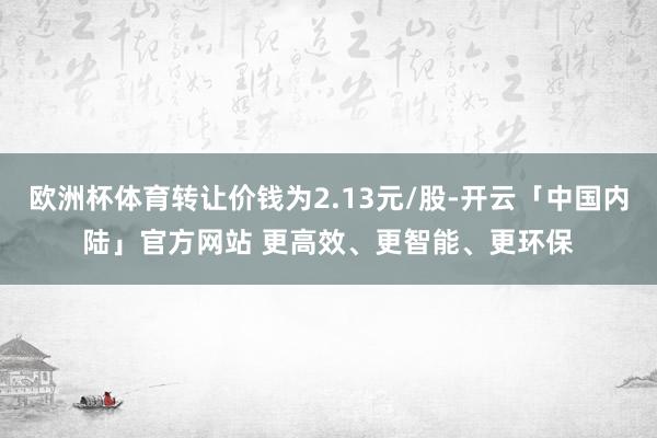 欧洲杯体育转让价钱为2.13元/股-开云「中国内陆」官方网站 更高效、更智能、更环保