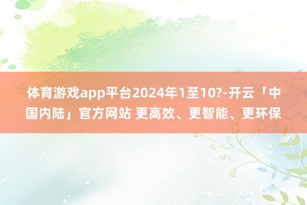 体育游戏app平台　　2024年1至10?-开云「中国内陆」官方网站 更高效、更智能、更环保