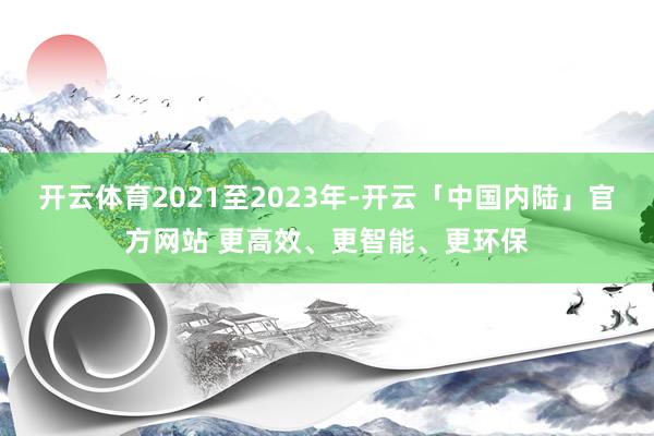 开云体育2021至2023年-开云「中国内陆」官方网站 更高效、更智能、更环保