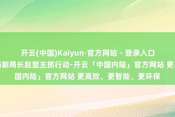 开云(中国)Kaiyun·官方网站 - 登录入口福田区磨真金不怕火局副局长赵盟主抓行动-开云「中国内陆」官方网站 更高效、更智能、更环保