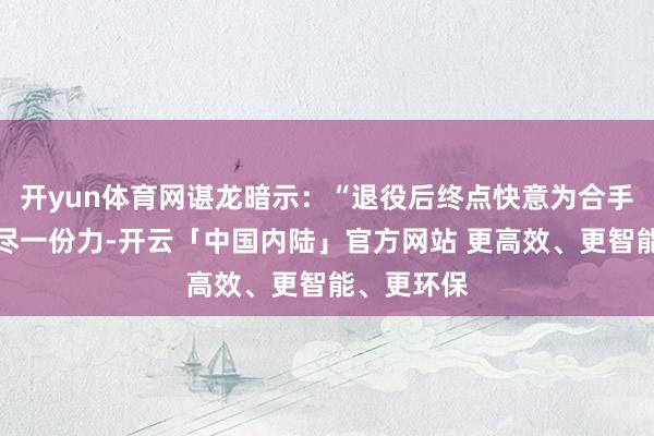 开yun体育网谌龙暗示：“退役后终点快意为合手行羽毛球尽一份力-开云「中国内陆」官方网站 更高效、更智能、更环保
