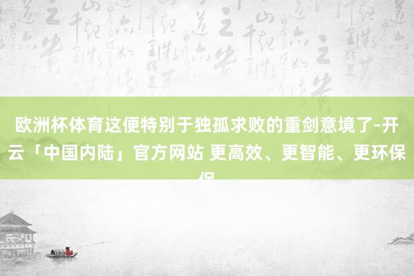 欧洲杯体育这便特别于独孤求败的重剑意境了-开云「中国内陆」官方网站 更高效、更智能、更环保