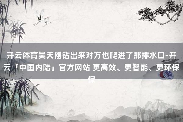 开云体育吴天刚钻出来对方也爬进了那排水口-开云「中国内陆」官方网站 更高效、更智能、更环保