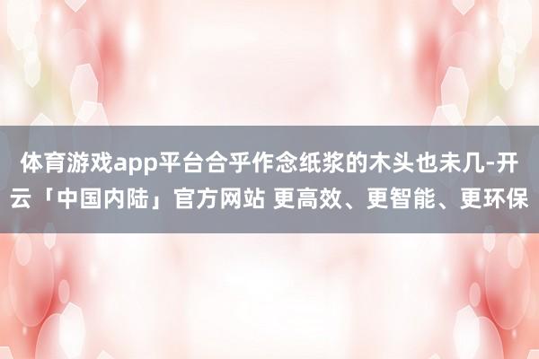 体育游戏app平台合乎作念纸浆的木头也未几-开云「中国内陆」官方网站 更高效、更智能、更环保