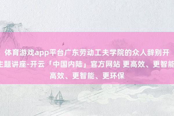 体育游戏app平台广东劳动工夫学院的众人辞别开展了3场主题讲座-开云「中国内陆」官方网站 更高效、更智能、更环保