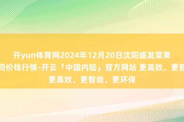 开yun体育网2024年12月20日沈阳盛发菜果批发有限公司价钱行情-开云「中国内陆」官方网站 更高效、更智能、更环保