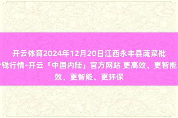 开云体育2024年12月20日江西永丰县蔬菜批发商场价钱行情-开云「中国内陆」官方网站 更高效、更智能、更环保