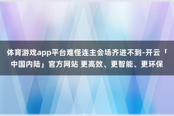 体育游戏app平台难怪连主会场齐进不到-开云「中国内陆」官方网站 更高效、更智能、更环保