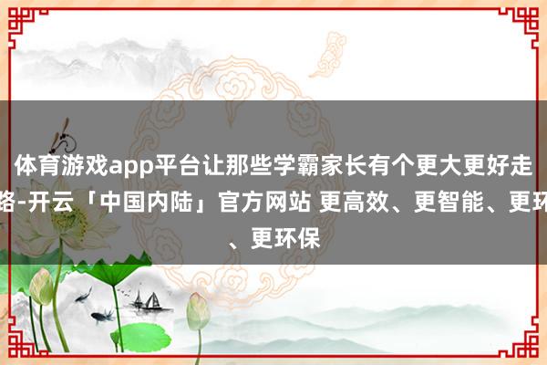 体育游戏app平台让那些学霸家长有个更大更好走的路-开云「中国内陆」官方网站 更高效、更智能、更环保