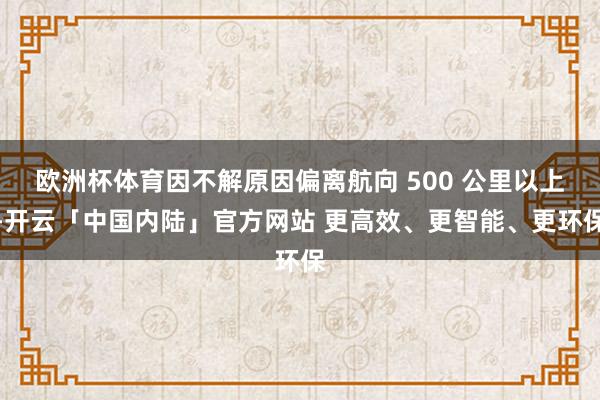 欧洲杯体育因不解原因偏离航向 500 公里以上-开云「中国内陆」官方网站 更高效、更智能、更环保