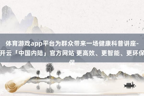 体育游戏app平台为群众带来一场健康科普讲座-开云「中国内陆」官方网站 更高效、更智能、更环保