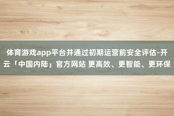 体育游戏app平台并通过初期运营前安全评估-开云「中国内陆」官方网站 更高效、更智能、更环保