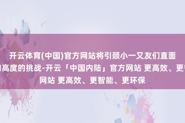 开云体育(中国)官方网站将引颈小一又友们直面速率、重力和高度的挑战-开云「中国内陆」官方网站 更高效、更智能、更环保