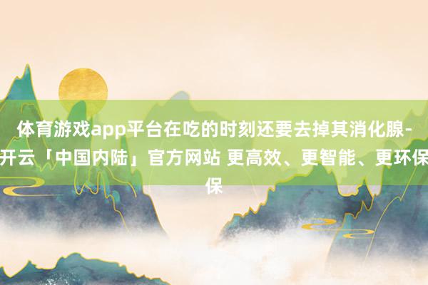 体育游戏app平台在吃的时刻还要去掉其消化腺-开云「中国内陆」官方网站 更高效、更智能、更环保