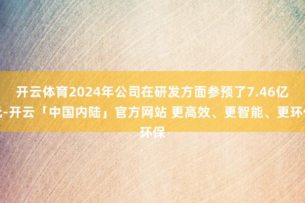 开云体育2024年公司在研发方面参预了7.46亿元-开云「中国内陆」官方网站 更高效、更智能、更环保