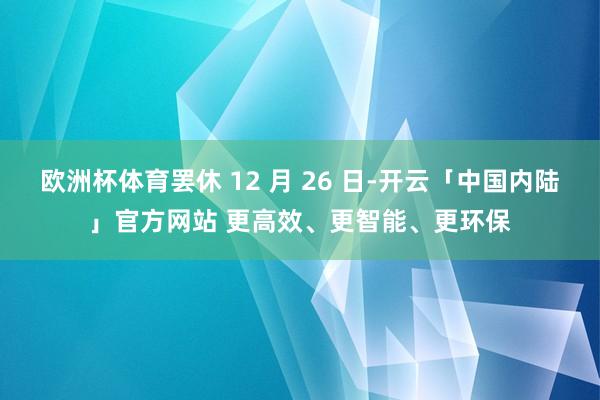 欧洲杯体育罢休 12 月 26 日-开云「中国内陆」官方网站 更高效、更智能、更环保