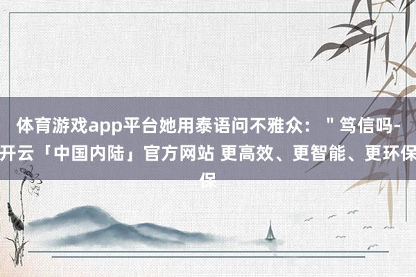 体育游戏app平台她用泰语问不雅众：＂笃信吗-开云「中国内陆」官方网站 更高效、更智能、更环保