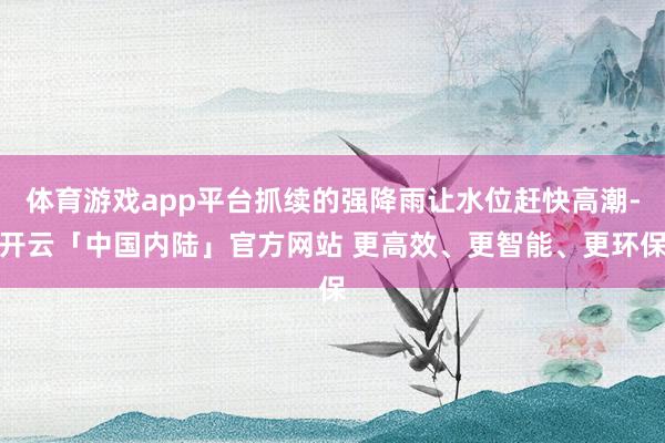 体育游戏app平台抓续的强降雨让水位赶快高潮-开云「中国内陆」官方网站 更高效、更智能、更环保
