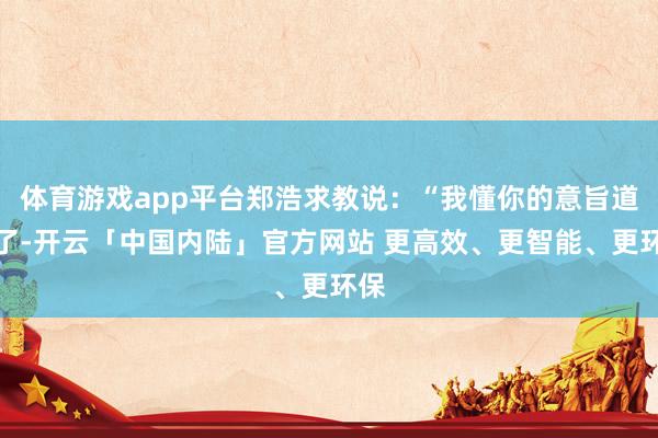体育游戏app平台郑浩求教说：“我懂你的意旨道理了-开云「中国内陆」官方网站 更高效、更智能、更环保