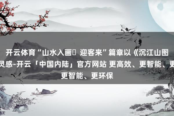 开云体育“山水入画・迎客来”篇章以《沉江山图》为灵感-开云「中国内陆」官方网站 更高效、更智能、更环保