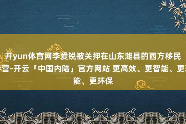 开yun体育网李爱锐被关押在山东潍县的西方移民并吞营-开云「中国内陆」官方网站 更高效、更智能、更环保