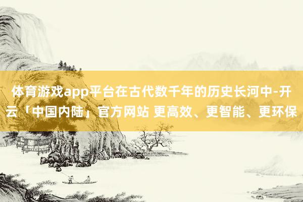 体育游戏app平台在古代数千年的历史长河中-开云「中国内陆」官方网站 更高效、更智能、更环保