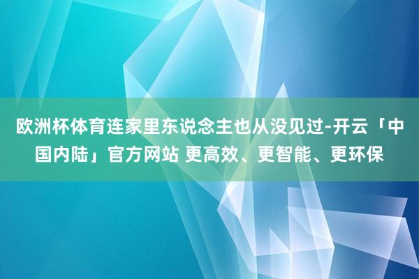 欧洲杯体育连家里东说念主也从没见过-开云「中国内陆」官方网站 更高效、更智能、更环保