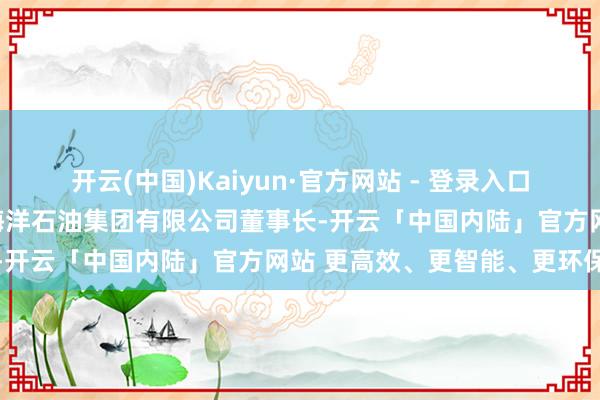 开云(中国)Kaiyun·官方网站 - 登录入口二零二五年六月起任中国海洋石油集团有限公司董事长-开云「中国内陆」官方网站 更高效、更智能、更环保