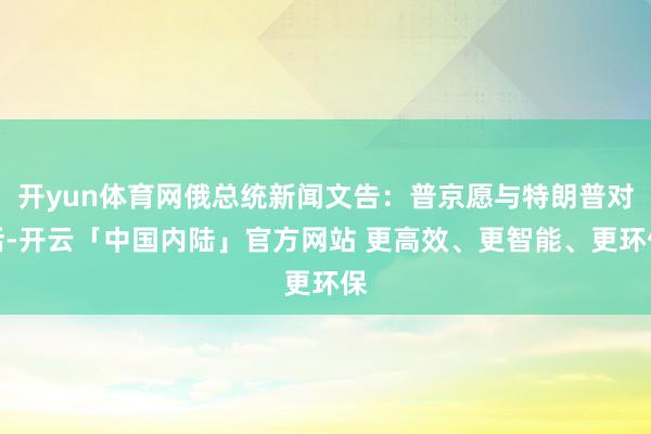 开yun体育网俄总统新闻文告：普京愿与特朗普对话-开云「中国内陆」官方网站 更高效、更智能、更环保