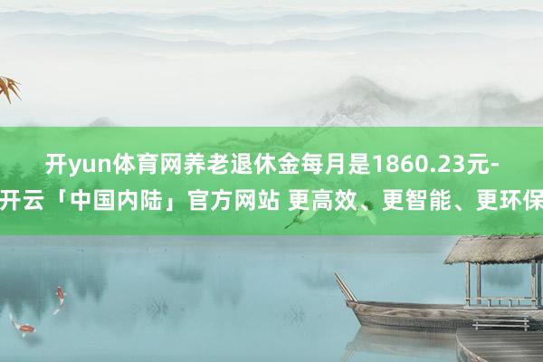 开yun体育网养老退休金每月是1860.23元-开云「中国内陆」官方网站 更高效、更智能、更环保